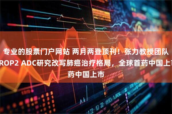 专业的股票门户网站 两月两登顶刊！张力教授团队TROP2 ADC研究改写肺癌治疗格局，全球首药中国上市
