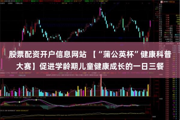股票配资开户信息网站 【“蒲公英杯”健康科普大赛】促进学龄期儿童健康成长的一日三餐