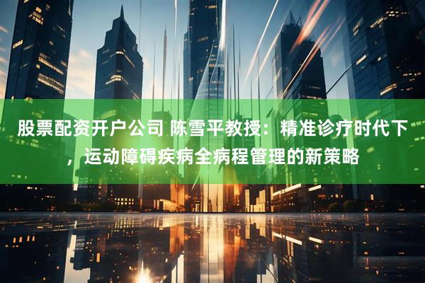 股票配资开户公司 陈雪平教授：精准诊疗时代下，运动障碍疾病全病程管理的新策略