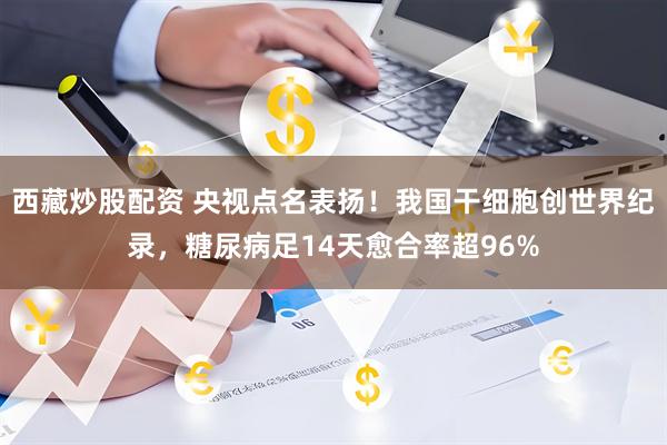 西藏炒股配资 央视点名表扬！我国干细胞创世界纪录，糖尿病足14天愈合率超96%
