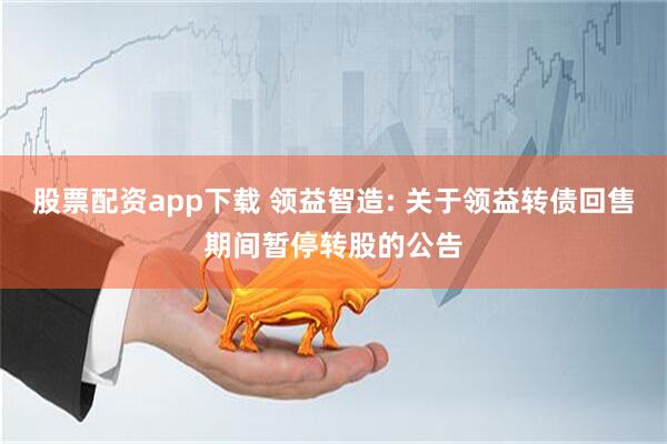 股票配资app下载 领益智造: 关于领益转债回售期间暂停转股的公告
