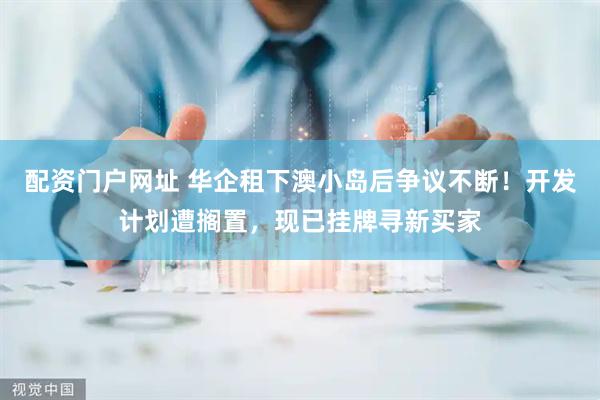 配资门户网址 华企租下澳小岛后争议不断！开发计划遭搁置，现已挂牌寻新买家