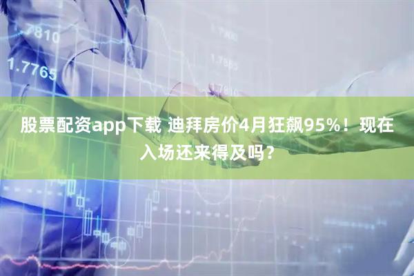 股票配资app下载 迪拜房价4月狂飙95%！现在入场还来得及吗？