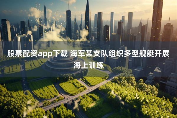 股票配资app下载 海军某支队组织多型舰艇开展海上训练