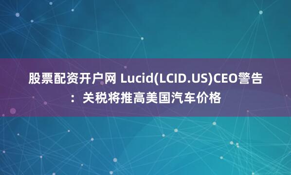 股票配资开户网 Lucid(LCID.US)CEO警告：关税将推高美国汽车价格