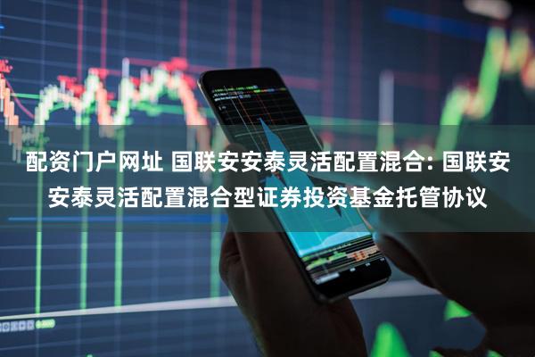 配资门户网址 国联安安泰灵活配置混合: 国联安安泰灵活配置混合型证券投资基金托管协议