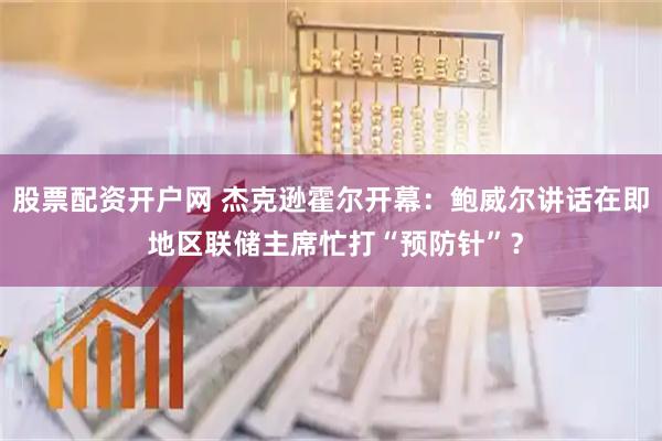 股票配资开户网 杰克逊霍尔开幕：鲍威尔讲话在即 地区联储主席忙打“预防针”？