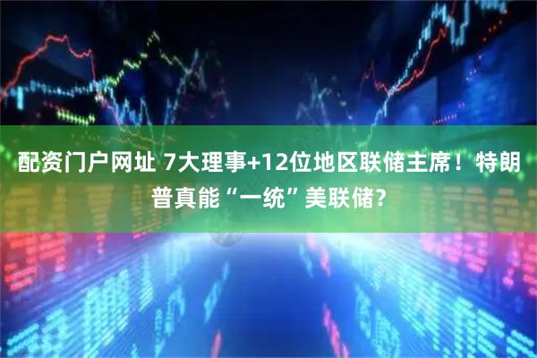 配资门户网址 7大理事+12位地区联储主席！特朗普真能“一统”美联储？