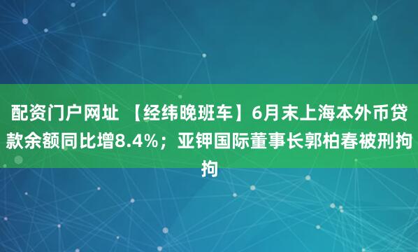 配资门户网址 【经纬晚班车】6月末上海本外币贷款余额同比增8.4%；亚钾国际董事长郭柏春被刑拘