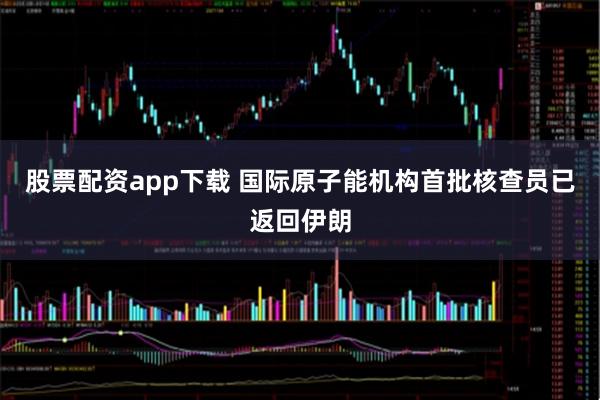 股票配资app下载 国际原子能机构首批核查员已返回伊朗