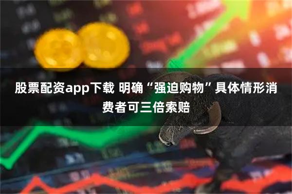 股票配资app下载 明确“强迫购物”具体情形消费者可三倍索赔