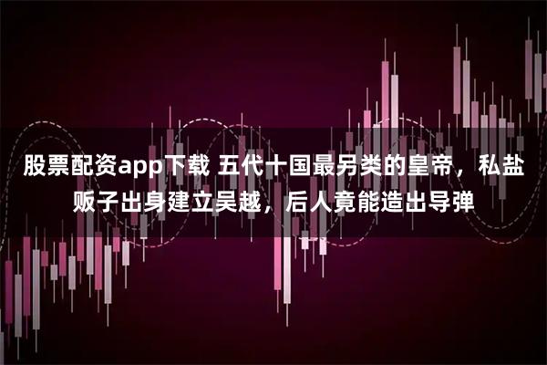 股票配资app下载 五代十国最另类的皇帝，私盐贩子出身建立吴越，后人竟能造出导弹