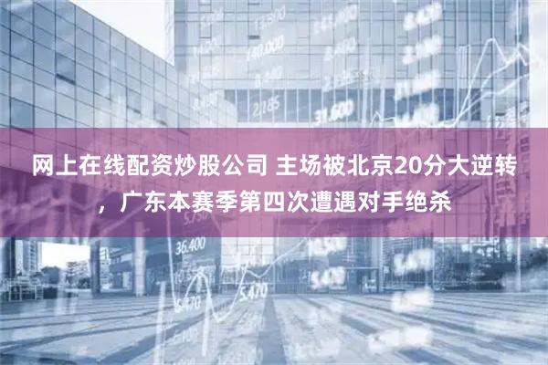 网上在线配资炒股公司 主场被北京20分大逆转,广东本赛季第四次遭遇对手绝杀