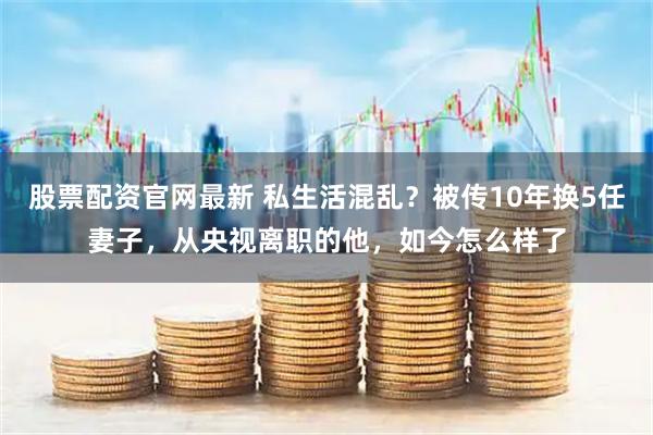 股票配资官网最新 私生活混乱？被传10年换5任妻子，从央视离职的他，如今怎么样了