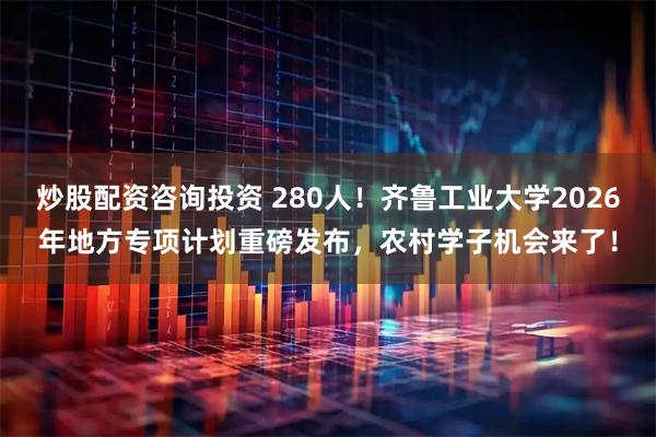 炒股配资咨询投资 280人！齐鲁工业大学2026年地方专项计划重磅发布，农村学子机会来了！