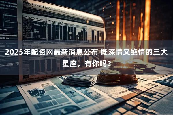 2025年配资网最新消息公布 既深情又绝情的三大星座，有你吗？