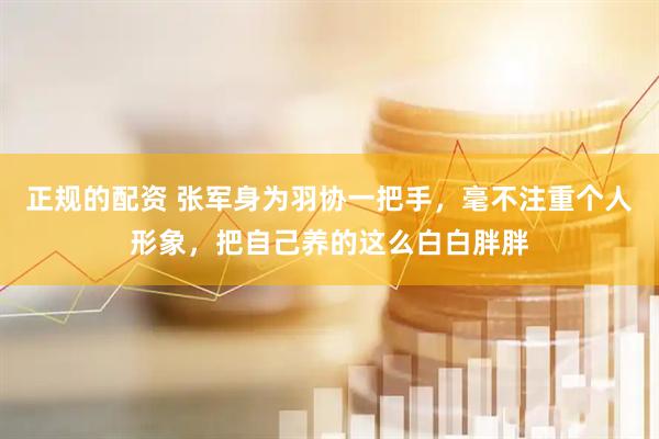 正规的配资 张军身为羽协一把手，毫不注重个人形象，把自己养的这么白白胖胖