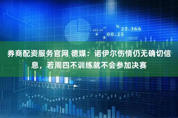 券商配资服务官网 德媒:诺伊尔伤情仍无确切信息,若周四不训练就不会参加决赛