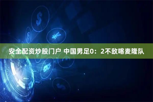 安全配资炒股门户 中国男足0：2不敌喀麦隆队