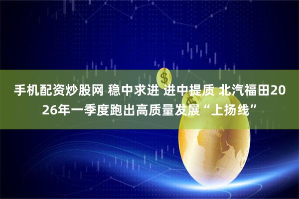 手机配资炒股网 稳中求进 进中提质 北汽福田2026年一季度跑出高质量发展“上扬线”