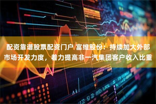 配资靠谱股票配资门户 富维股份：持续加大外部市场开发力度，着力提高非一汽集团客户收入比重