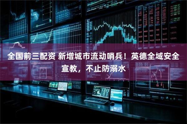 全国前三配资 新增城市流动哨兵！英德全域安全宣教，不止防溺水