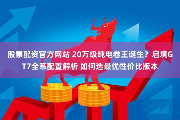 股票配资官方网站 20万级纯电卷王诞生？启境GT7全系配置解析 如何选最优性价比版本