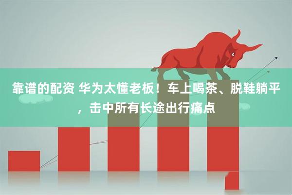 靠谱的配资 华为太懂老板！车上喝茶、脱鞋躺平，击中所有长途出行痛点