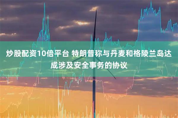 炒股配资10倍平台 特朗普称与丹麦和格陵兰岛达成涉及安全事务的协议