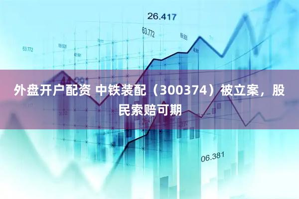 外盘开户配资 中铁装配（300374）被立案，股民索赔可期